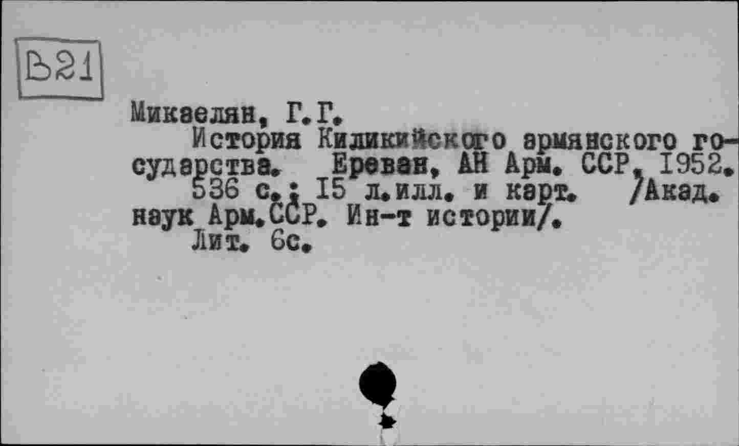 ﻿Микаелян, Г. Г,
История Киликийского армянского го судэрства, Ереван, АН Арм, ССР, 1952, 536 с,: 15 л*илл, и карт, /Акад, наук Арм,ССР, Ин-т истории/.
Лит. 6с.